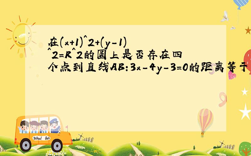 在(x+1)^2+(y-1)^2=R^2的圆上是否存在四个点到直线AB:3x-4y-3=0的距离等于1?在先等.