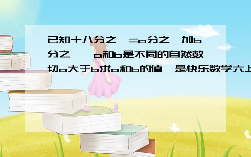 已知十八分之一=a分之一加b分之一,a和b是不同的自然数切a大于b求a和b的值,是快乐数学六上,请写详细