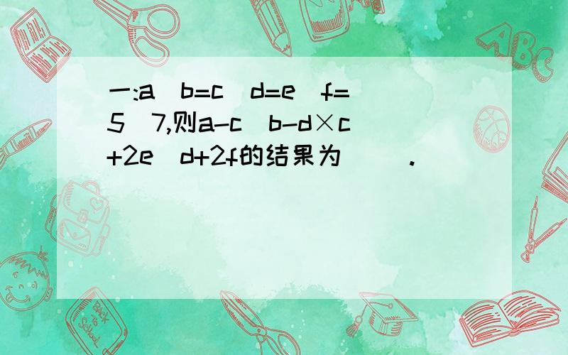 一:a\b=c\d=e\f=5\7,则a-c\b-d×c+2e\d+2f的结果为( ).