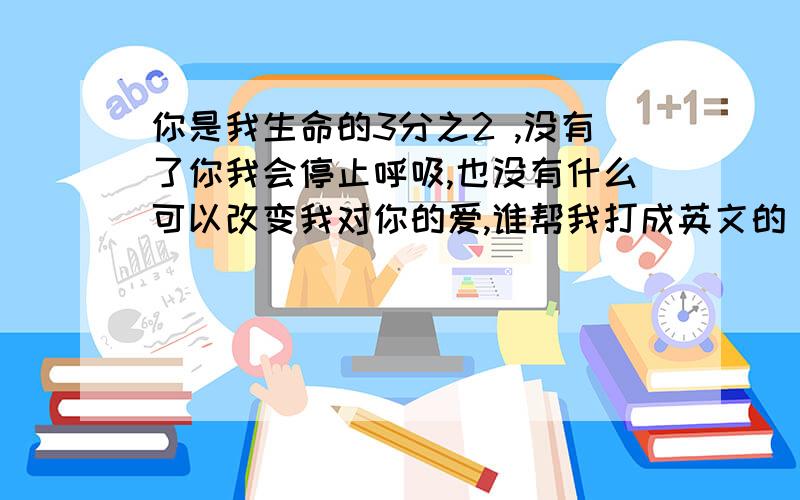 你是我生命的3分之2 ,没有了你我会停止呼吸,也没有什么可以改变我对你的爱,谁帮我打成英文的