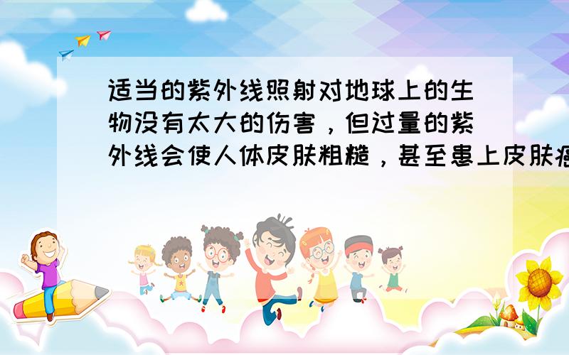 适当的紫外线照射对地球上的生物没有太大的伤害，但过量的紫外线会使人体皮肤粗糙，甚至患上皮肤癌，所以年轻的父母经常让孩子
