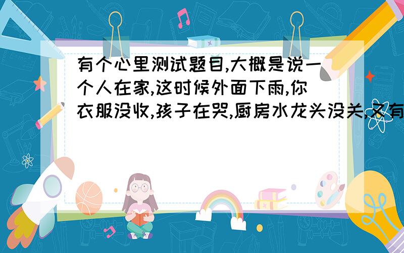 有个心里测试题目,大概是说一个人在家,这时候外面下雨,你衣服没收,孩子在哭,厨房水龙头没关,又有人敲门,你这时会先做哪件