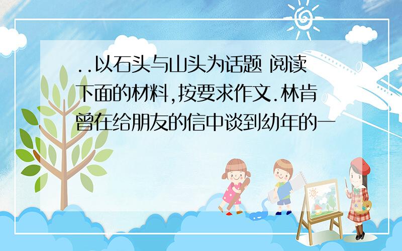 ..以石头与山头为话题 阅读下面的材料,按要求作文.林肯曾在给朋友的信中谈到幼年的一