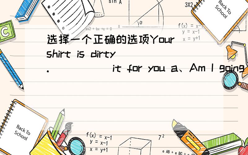 选择一个正确的选项Your shirt is dirty._____ it for you a、Am I going t