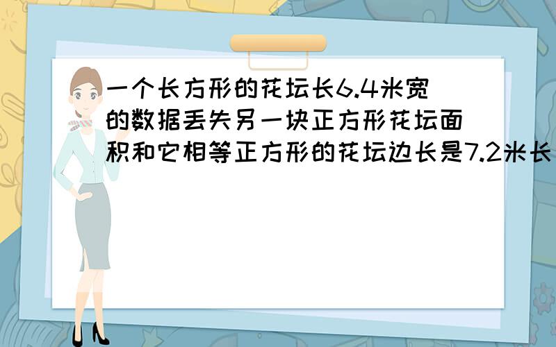 一个长方形的花坛长6.4米宽的数据丢失另一块正方形花坛面积和它相等正方形的花坛边长是7.2米长方形的宽度