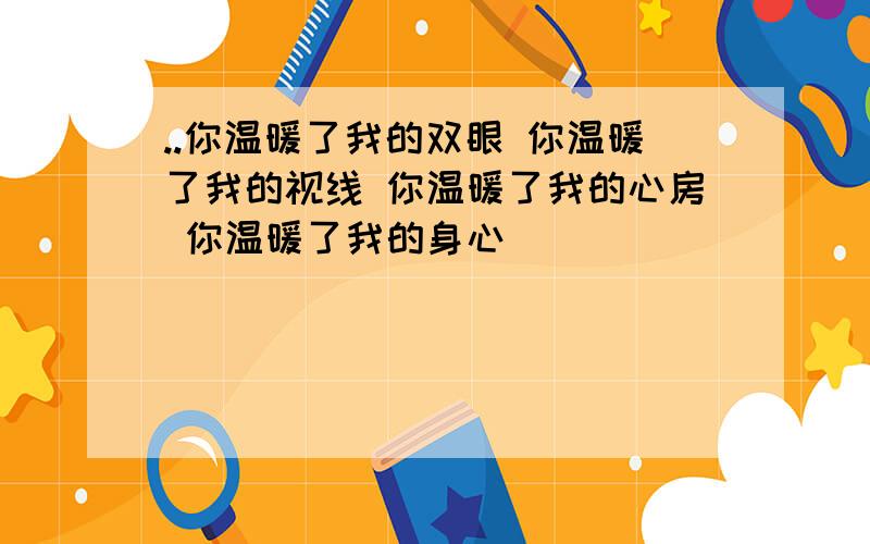 ..你温暖了我的双眼 你温暖了我的视线 你温暖了我的心房 你温暖了我的身心