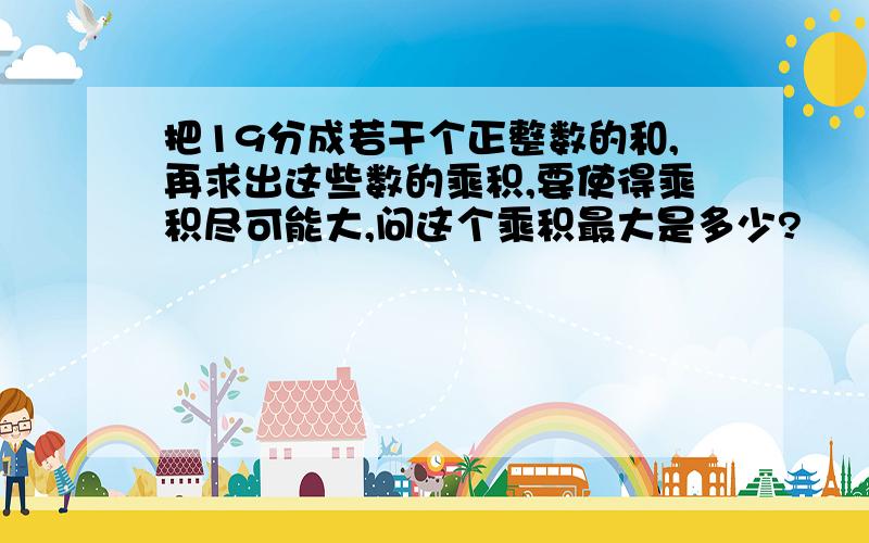 把19分成若干个正整数的和,再求出这些数的乘积,要使得乘积尽可能大,问这个乘积最大是多少?