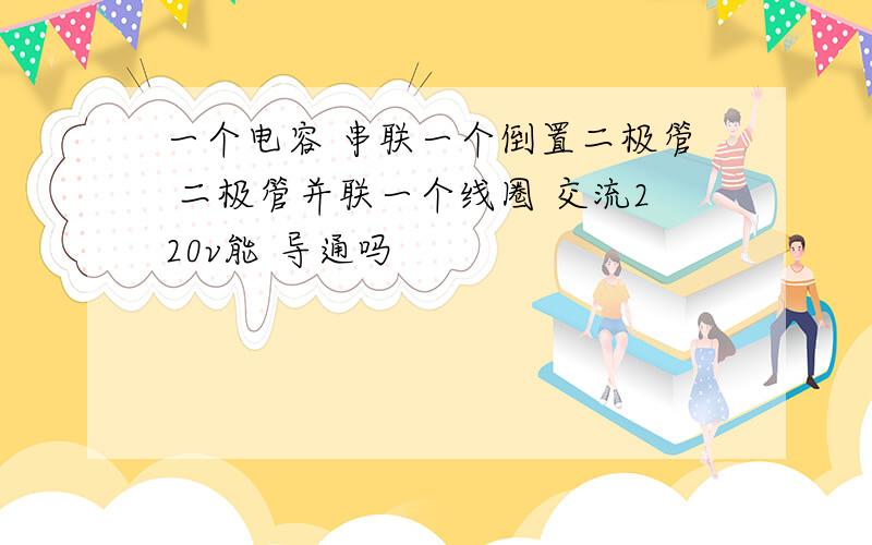 一个电容 串联一个倒置二极管 二极管并联一个线圈 交流220v能 导通吗