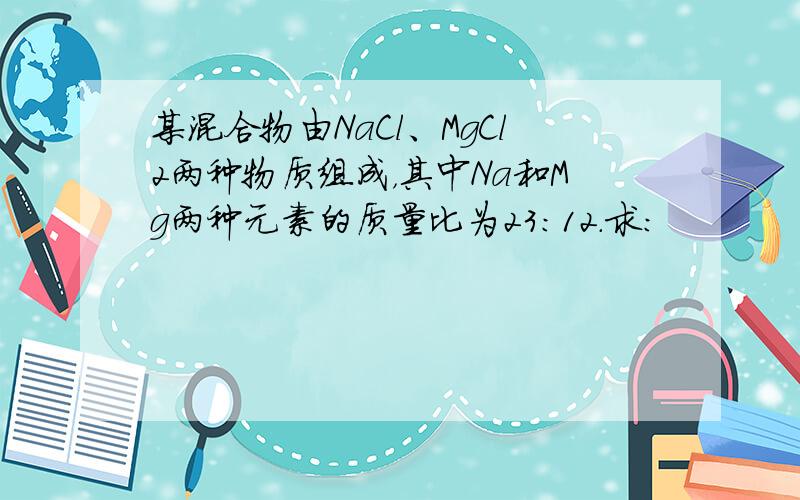 某混合物由NaCl、MgCl2两种物质组成，其中Na和Mg两种元素的质量比为23：12．求：