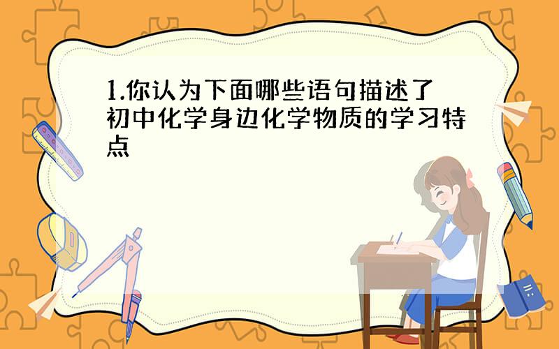 1.你认为下面哪些语句描述了初中化学身边化学物质的学习特点