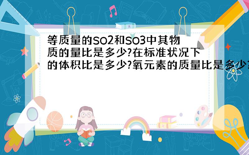 等质量的SO2和SO3中其物质的量比是多少?在标准状况下的体积比是多少?氧元素的质量比是多少?