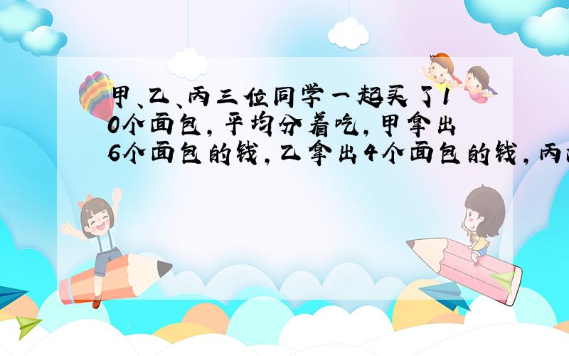 甲、乙、丙三位同学一起买了10个面包,平均分着吃,甲拿出6个面包的钱,乙拿出4个面包的钱,丙没有带钱,吃完后结算,丙应拿