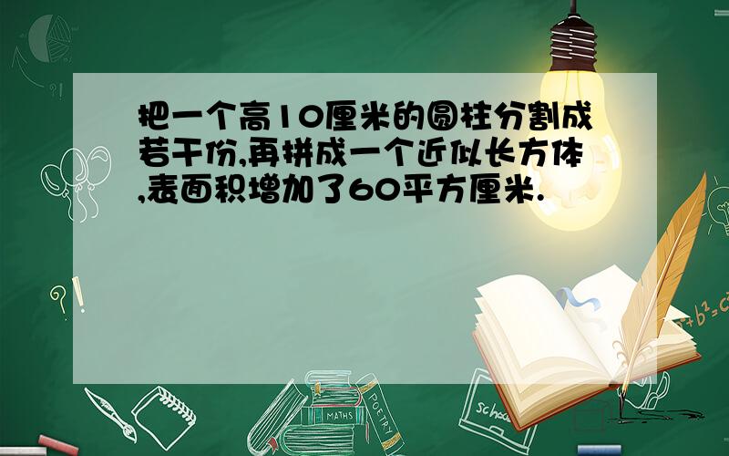 把一个高10厘米的圆柱分割成若干份,再拼成一个近似长方体,表面积增加了60平方厘米.