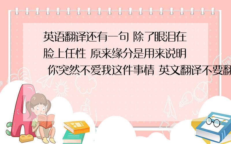 英语翻译还有一句 除了眼泪在脸上任性 原来缘分是用来说明 你突然不爱我这件事情 英文翻译不要翻译网翻的 很不准确