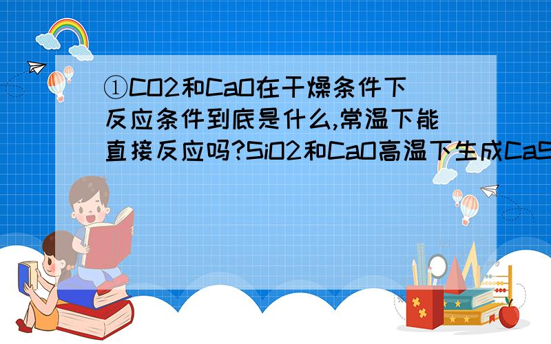 ①CO2和CaO在干燥条件下反应条件到底是什么,常温下能直接反应吗?SiO2和CaO高温下生成CaSiO3,那CaSiO