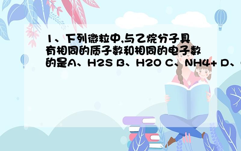 1、下列微粒中,与乙烷分子具有相同的质子数和相同的电子数的是A、H2S B、H2O C、NH4+ D、Cl-