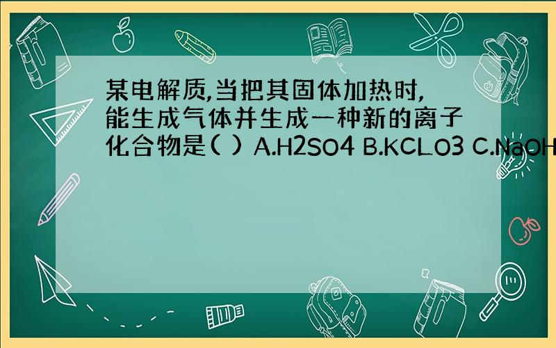 某电解质,当把其固体加热时,能生成气体并生成一种新的离子化合物是( ) A.H2SO4 B.KCLO3 C.NaOH D