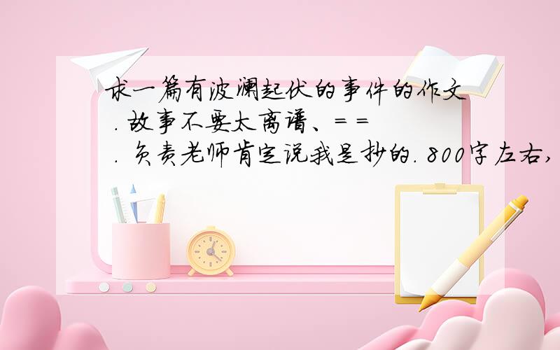 求一篇有波澜起伏的事件的作文 . 故事不要太离谱、= = . 负责老师肯定说我是抄的. 800字左右,高中水平