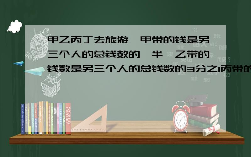 甲乙丙丁去旅游,甲带的钱是另三个人的总钱数的一半,乙带的钱数是另三个人的总钱数的3分之1丙带的钱是