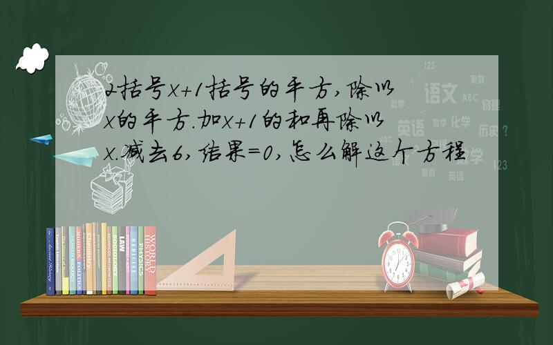 2括号x+1括号的平方,除以x的平方.加x+1的和再除以x.减去6,结果=0,怎么解这个方程