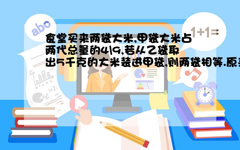 食堂买来两袋大米,甲袋大米占两代总量的4\9,若从乙袋取出5千克的大米装进甲袋,则两袋相等.原来两袋大