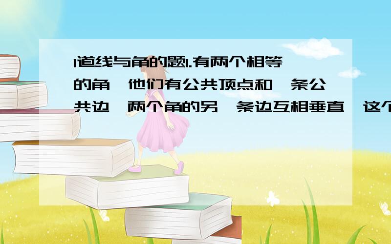 1道线与角的题1.有两个相等的角,他们有公共顶点和一条公共边,两个角的另一条边互相垂直,这个角的度数为多少