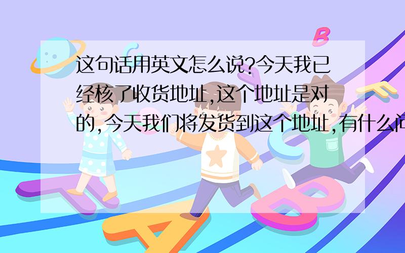 这句话用英文怎么说?今天我已经核了收货地址,这个地址是对的,今天我们将发货到这个地址,有什么问题请及时告诉我们.谢谢你的