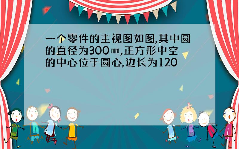 一个零件的主视图如图,其中圆的直径为300㎜,正方形中空的中心位于圆心,边长为120