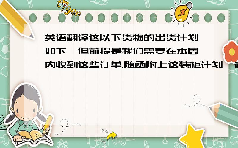 英语翻译这以下货物的出货计划如下,但前提是我们需要在本周内收到这些订单.随函附上这装柜计划,请确认,我们可以迅速作出预定