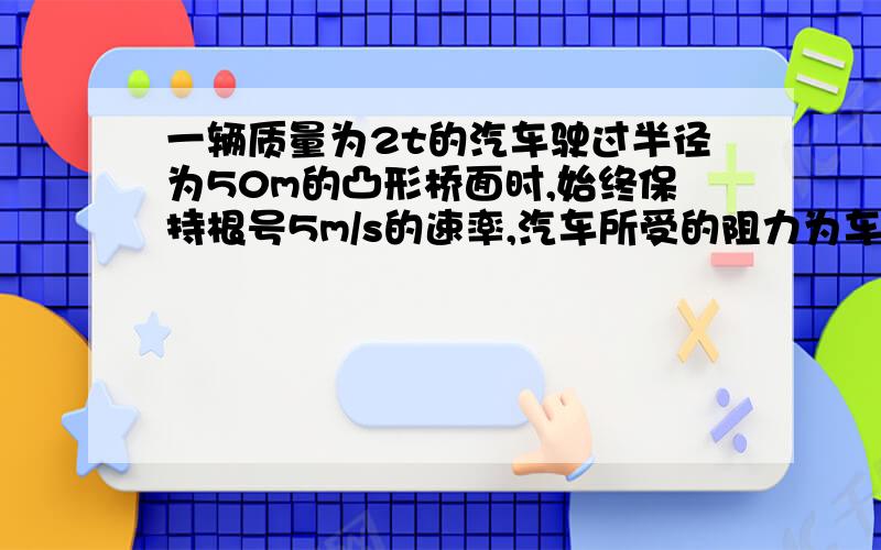 一辆质量为2t的汽车驶过半径为50m的凸形桥面时,始终保持根号5m/s的速率,汽车所受的阻力为车与桥面压力的0.05倍,