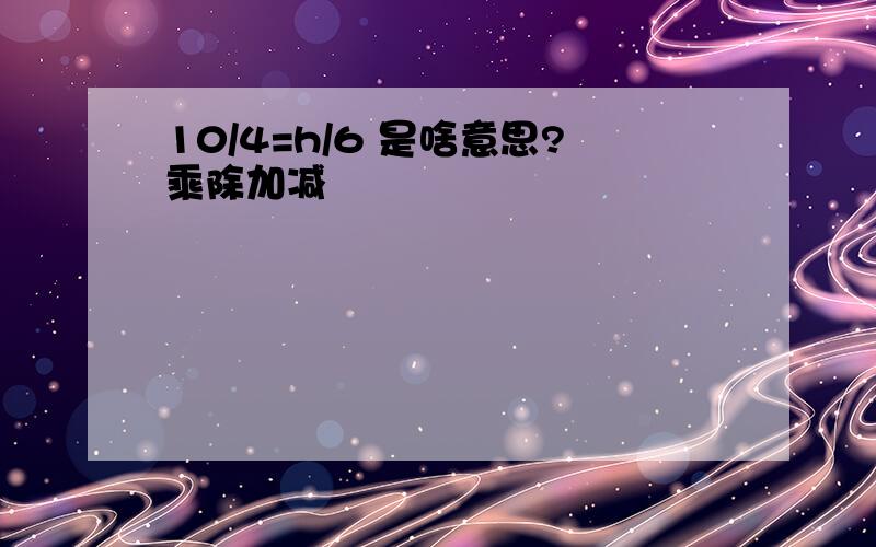 10/4=h/6 是啥意思?乘除加减