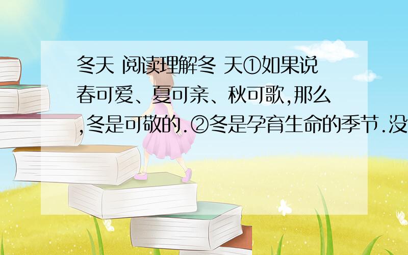 冬天 阅读理解冬 天①如果说春可爱、夏可亲、秋可歌,那么,冬是可敬的.②冬是孕育生命的季节.没有冬藏,何来春生、夏长、秋