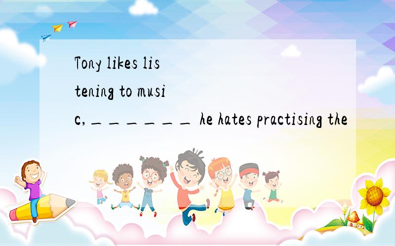 Tony likes listening to music,______ he hates practising the