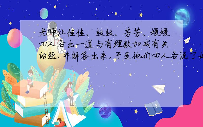 老师让佳佳、超超、芳芳、媛媛四人各出一道与有理数加减有关的题,并解答出来,于是他们四人各说了如下四