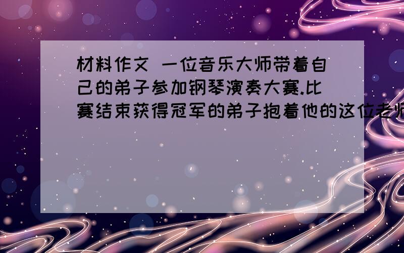 材料作文 一位音乐大师带着自己的弟子参加钢琴演奏大赛.比赛结束获得冠军的弟子抱着他的这位老师激动不已,但他还是不明白：为