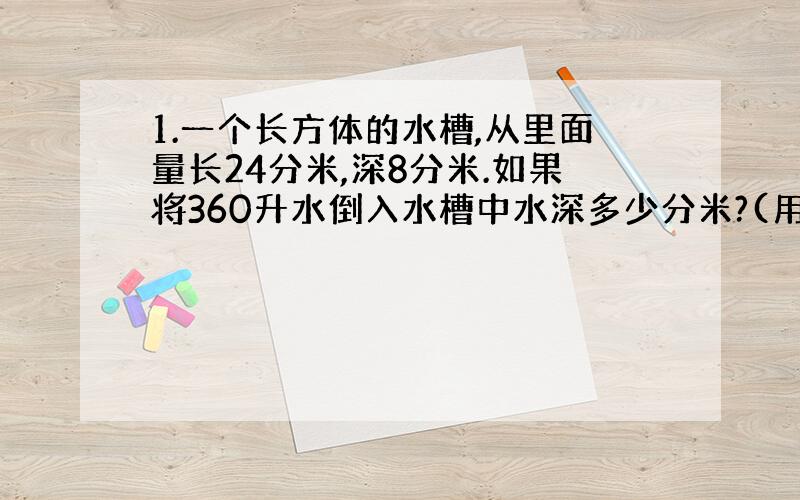 1.一个长方体的水槽,从里面量长24分米,深8分米.如果将360升水倒入水槽中水深多少分米?(用方程解)