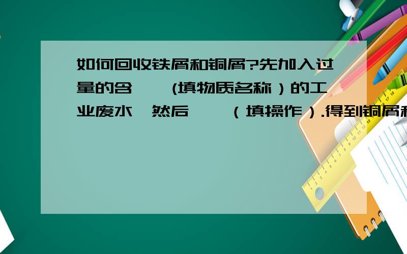 如何回收铁屑和铜屑?先加入过量的含——(填物质名称）的工业废水,然后——（填操作）.得到铜屑和溶液.其中涉及的方程式是—