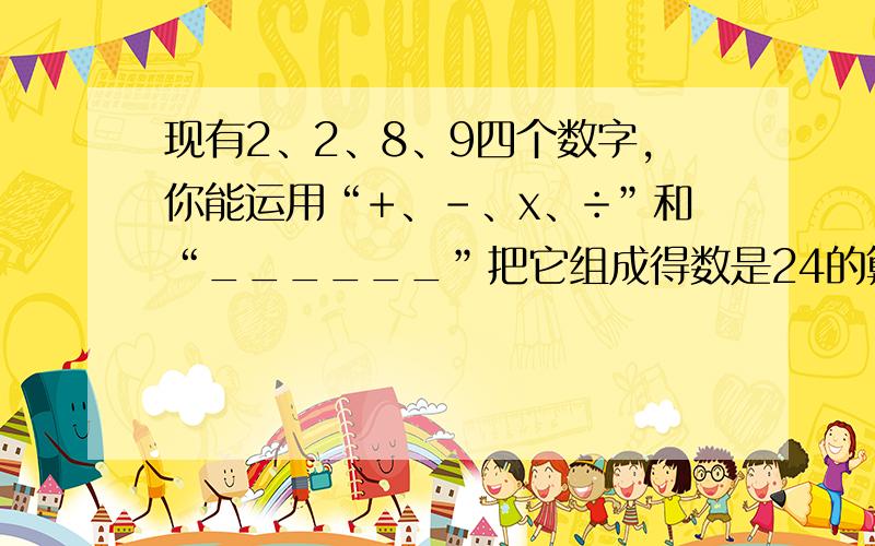 现有2、2、8、9四个数字，你能运用“+、-、x、÷”和“______”把它组成得数是24的算式吗？算式是：______