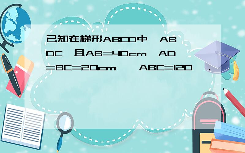 已知在梯形ABCD中,AB‖DC,且AB=40cm,AD=BC=20cm,∠ABC=120°．