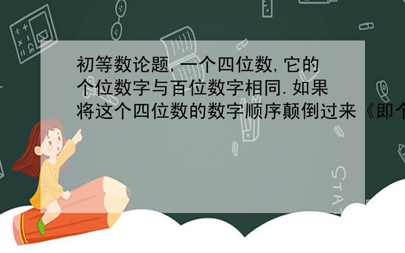 初等数论题,一个四位数,它的个位数字与百位数字相同.如果将这个四位数的数字顺序颠倒过来《即个位数字与千位数字互饭,十位数