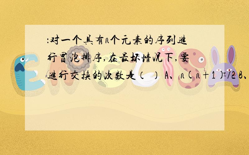 ：对一个具有n个元素的序列进行冒泡排序,在最坏情况下,要进行交换的次数是（ ） A、n(n+1)/2 B、n(n-1)/