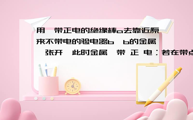 用一带正电的绝缘棒a去靠近原来不带电的验电器b,b的金属箔张开,此时金属箔带 正 电；若在带点棒a移开前,用手摸一下验电