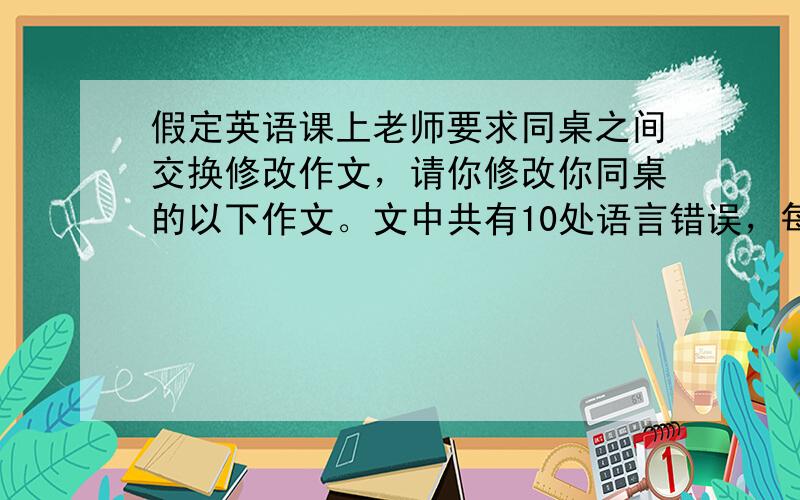 假定英语课上老师要求同桌之间交换修改作文，请你修改你同桌的以下作文。文中共有10处语言错误，每句中最多有两处。错误涉及一