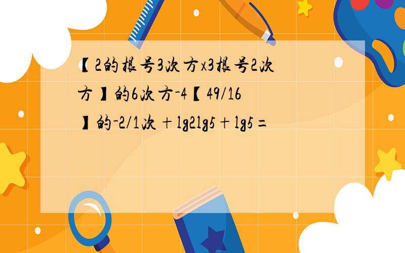 【2的根号3次方x3根号2次方】的6次方-4【49/16】的-2/1次+lg2lg5+lg5=