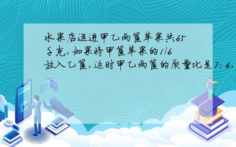 水果店运进甲乙两筐苹果共65千克,如果将甲筐苹果的1/6放入乙筐,这时甲乙两筐的质量比是7:6,甲乙两筐原个