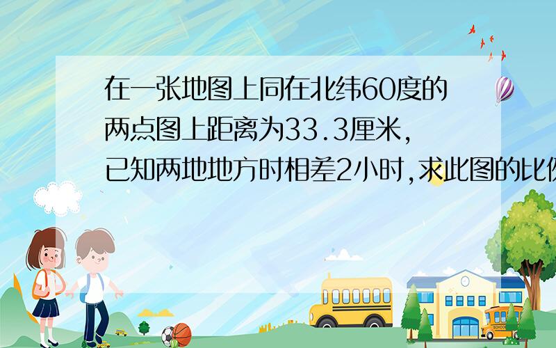 在一张地图上同在北纬60度的两点图上距离为33.3厘米,已知两地地方时相差2小时,求此图的比例尺