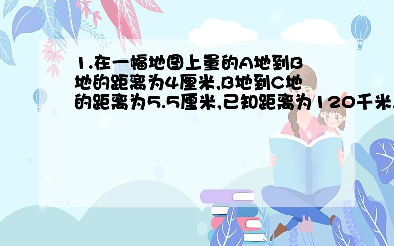 1.在一幅地图上量的A地到B地的距离为4厘米,B地到C地的距离为5.5厘米,已知距离为120千米,那么B地到C地的实际距