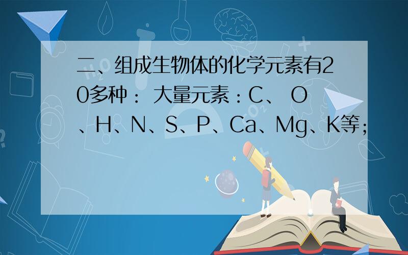 二、组成生物体的化学元素有20多种： 大量元素：C、 O、H、N、S、P、Ca、Mg、K等；