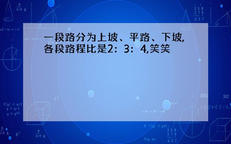 一段路分为上坡、平路、下坡,各段路程比是2：3：4,笑笑