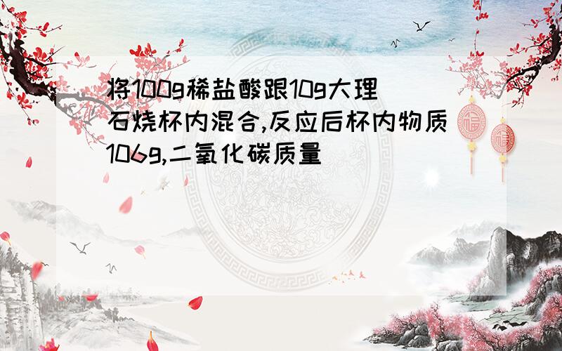 将100g稀盐酸跟10g大理石烧杯内混合,反应后杯内物质106g,二氧化碳质量